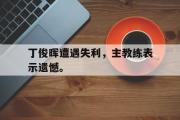 爱游戏网页版-丁俊晖遭遇失利，主教练表示遗憾。