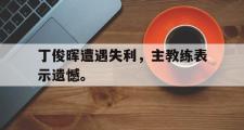 爱游戏网页版-丁俊晖遭遇失利，主教练表示遗憾。