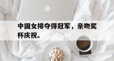 爱游戏手机版登录入口-中国女排夺得冠军，亲吻奖杯庆祝。