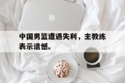 爱游戏手机版登录入口-中国男篮遭遇失利，主教练表示遗憾。