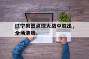 爱游戏手机版登录入口-辽宁男篮点球大战中胜出，全场沸腾。