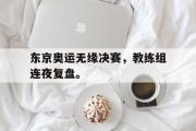爱游戏网页版-东京奥运无缘决赛，教练组连夜复盘。