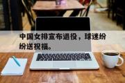 爱游戏手机版登录入口-中国女排宣布退役，球迷纷纷送祝福。
