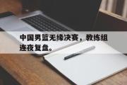 爱游戏网页版-中国男篮无缘决赛，教练组连夜复盘。