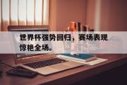 爱游戏手机版登录入口-世界杯强势回归，赛场表现惊艳全场。