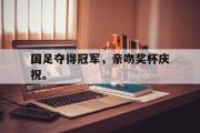 爱游戏手机版登录入口-国足夺得冠军，亲吻奖杯庆祝。