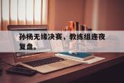 爱游戏网页版-孙杨无缘决赛，教练组连夜复盘。
