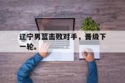 爱游戏手机版登录入口-辽宁男篮击败对手，晋级下一轮。