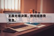 爱游戏手机版登录入口-王磊无缘决赛，教练组连夜复盘。