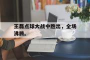 爱游戏手机版登录入口-王磊点球大战中胜出，全场沸腾。