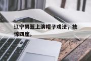 爱游戏网页版-辽宁男篮上演帽子戏法，技惊四座。