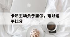 爱游戏手机版登录入口-卡昂主场负于里尔，难以追平比分