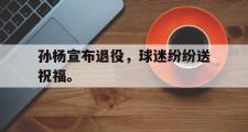 爱游戏手机版登录入口-孙杨宣布退役，球迷纷纷送祝福。