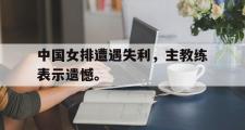 爱游戏网页版-中国女排遭遇失利，主教练表示遗憾。