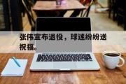 爱游戏手机版登录入口-张伟宣布退役，球迷纷纷送祝福。