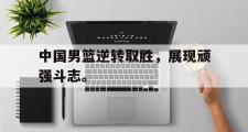 爱游戏网页版-中国男篮逆转取胜，展现顽强斗志。